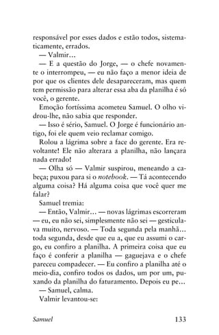 133Samuel
responsável por esses dados e estão todos, sistema-
ticamente, errados.
— Valmir…
— E a questão do Jorge, — o chefe novamen-
te o interrompeu, — eu não faço a menor ideia de
por que os clientes dele desapareceram, mas quem
tem permissão para alterar essa aba da planilha é só
você, o gerente.
Emoção fortíssima acometeu Samuel. O olho vi-
drou-lhe, não sabia que responder.
— Isso é sério, Samuel. O Jorge é funcionário an-
tigo, foi ele quem veio reclamar comigo.
Rolou a lágrima sobre a face do gerente. Era re-
voltante! Ele não alterara a planilha, não lançara
nada errado!
— Olha só — Valmir suspirou, meneando a ca-
beça; puxou para si o notebook. — Tá acontecendo
alguma coisa? Há alguma coisa que você quer me
falar?
Samuel tremia:
— Então, Valmir… — novas lágrimas escorreram
— eu, eu não sei, simplesmente não sei — gesticula-
va muito, nervoso. — Toda segunda pela manhã…
toda segunda, desde que eu a, que eu assumi o car-
go, eu confiro a planilha. A primeira coisa que eu
faço é conferir a planilha — gaguejava e o chefe
pareceu compadecer. — Eu confiro a planilha até o
meio-dia, confiro todos os dados, um por um, pu-
xando da planilha do faturamento. Depois eu pe…
— Samuel, calma.
Valmir levantou-se:
 