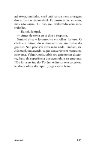 135Samuel
até sexta, sem falta, você terá na sua mesa a origem
dos erros e o responsável. Eu posso errar, eu erro,
mas não assim. Eu não sou desleixado com meu
trabalho.
— Eu sei, Samuel.
— Antes de sexta eu te dou a resposta.
Samuel disse e levantou-se em olhar furioso. O
chefe era íntimo do sentimento que viu exalar do
gerente. Não precisou dizer mais nada. Tinham, ele
e Samuel, um acordo: o que conversavam morria na
conversa. Valmir, pois, sabia seu gerente ser discre-
to, fruto da experiência que acumulara na empresa.
Não faria escândalo. Porém, o diretor teve a certeza
lendo os olhos do rapaz: Jorge estava frito.
 