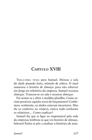 137Samuel
Capítulo XVIII
Terça-feira tensa para Samuel. Deixou a sala
do chefe pisando forte, trêmulo de cólera. O sinal
anunciou o horário de almoço: para não esbarrar
em Jorge no refeitório da empresa, Samuel recusou
almoçar. Trancou-se na sala e recusou almoçar.
Foi sentar-se e abrir a maldita planilha. Como se-
riam possíveis aqueles erros de lançamento? Confir-
mou: realmente, os dados estavam incorretos. Mas
ele os conferira na véspera, estava tudo conforme
os relatórios… Como explicar?
Samuel fez que ia ligar ao responsável pela rede
da empresa; lembrou-se que era horário de almoço.
Inferno! Então se pôs a analisar o histórico de atua-
 