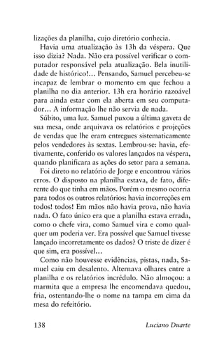 138 Luciano Duarte
lizações da planilha, cujo diretório conhecia.
Havia uma atualização às 13h da véspera. Que
isso dizia? Nada. Não era possível verificar o com-
putador responsável pela atualização. Bela inutili-
dade de histórico!… Pensando, Samuel percebeu-se
incapaz de lembrar o momento em que fechou a
planilha no dia anterior. 13h era horário razoável
para ainda estar com ela aberta em seu computa-
dor… A informação lhe não servia de nada.
Súbito, uma luz. Samuel puxou a última gaveta de
sua mesa, onde arquivava os relatórios e projeções
de vendas que lhe eram entregues sistematicamente
pelos vendedores às sextas. Lembrou-se: havia, efe-
tivamente, conferido os valores lançados na véspera,
quando planificara as ações do setor para a semana.
Foi direto no relatório de Jorge e encontrou vários
erros. O disposto na planilha estava, de fato, dife-
rente do que tinha em mãos. Porém o mesmo ocorria
para todos os outros relatórios: havia incorreções em
todos! todos! Em mãos não havia prova, não havia
nada. O fato único era que a planilha estava errada,
como o chefe vira, como Samuel vira e como qual-
quer um poderia ver. Era possível que Samuel tivesse
lançado incorretamente os dados? O triste de dizer é
que sim, era possível…
Como não houvesse evidências, pistas, nada, Sa-
muel caiu em desalento. Alternava olhares entre a
planilha e os relatórios incrédulo. Não almoçou: a
marmita que a empresa lhe encomendava quedou,
fria, ostentando-lhe o nome na tampa em cima da
mesa do refeitório.
 