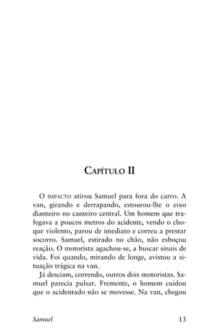 13Samuel
Capítulo II
O impacto atirou Samuel para fora do carro. A
van, girando e derrapando, estourou-lhe o eixo
dianteiro no canteiro central. Um homem que tra-
fegava a poucos metros do acidente, vendo o cho-
que violento, parou de imediato e correu a prestar
socorro. Samuel, estirado no chão, não esboçou
reação. O motorista agachou-se, a buscar sinais de
vida. Foi quando, mirando de longe, avistou a si-
tuação trágica na van.
Já desciam, correndo, outros dois motoristas. Sa-
muel parecia pulsar. Fremente, o homem cuidou
que o acidentado não se movesse. Na van, chegou
 