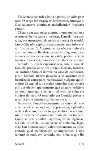 139Samuel
Três e meia da tarde e batia o ponto, de volta para
casa. O cargo lhe estava, evidentemente, ameaçado.
Que adiantava continuar trabalhando? Precisava
pensar.
Chegou em casa pelas quatro, tomou um banho e
sentou-se-lhe na cama a meditar. Daniela fora avi-
sada, por mensagem, da péssima notícia da manhã.
Samuel lhe não explicara exatamente, mas informa-
ra: “Estou mal”. A garota sabia não ser todo dia
que o namorado lhe dizia parecido: afagou-o; disse
ter aula até as cinco e que, na saída, podiam encon-
trar-se em sua casa, caso fosse a vontade de Samuel.
Sentado, o jovem esperava: iria, sim, à casa de
Daniela; precisava de um abraço. Demais, tornara-
-se costume Samuel dormir na casa da namorada,
posto Bárbara tivesse passado a se ausentar com
frequência: conseguira recolocação a alguns quilô-
metros da capital e, na maior parte dos dias, optava
por dormir em apartamento que alugara próximo
ao novo emprego a evitar o trânsito de volta em
horário de pico. O resultado era Daniela passar a
semana praticamente sozinha em casa.
Pensativo, Samuel reconstruiu as cenas da ma-
nhã: o chefe chamando-o, a reprimenda, a planilha
repleta de erros, a emoção que sentira e o vexame,
sim, o vexame de chorar na frente de um homem.
Como se dera aquilo? Lágrimas, várias lágrimas.
Na sala do chefe, no ambiente de trabalho, lágri-
mas. Um homem como Valmir certamente as inter-
pretaria qual manifestação de impotência. E não
seriam? Samuel, em verdade, não tinha o que lhe
 
