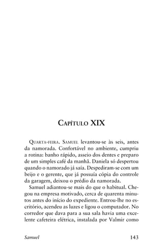 143Samuel
Capítulo XIX
Quarta-feira. Samuel levantou-se às seis, antes
da namorada. Confortável no ambiente, cumpriu
a rotina: banho rápido, asseio dos dentes e preparo
de um simples café da manhã. Daniela só despertou
quando o namorado já saía. Despediram-se com um
beijo e o gerente, que já possuía cópia do controle
da garagem, deixou o prédio da namorada.
Samuel adiantou-se mais do que o habitual. Che-
gou na empresa motivado, cerca de quarenta minu-
tos antes do início do expediente. Entrou-lhe no es-
critório, acendeu as luzes e ligou o computador. No
corredor que dava para a sua sala havia uma exce-
lente cafeteira elétrica, instalada por Valmir como
 