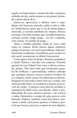 144 Luciano Duarte
regalo aos funcionários. Samuel deu-lhe o primeiro
trabalho do dia, então tornou ao seu posto, fechan-
do a porta detrás de si.
Sentou-se, aproveitou o silêncio visto o expe-
diente não houvesse iniciado, então se pôs a refle-
tir. Solucionaria, agora que se via de mente limpa e
renovada, o enorme problema da véspera. Pensou
em Jorge. Estranho instinto que, inexplicavelmente,
costuma acertar. Jorge, Jorge… era ele o culpado,
com certeza. O canalha do Jorge…
Abriu a maldita planilha. Nada de novo, tudo
como na véspera. Então puxou alguns relatórios
antigos da gaveta: nos meses precedentes, tudo per-
feitamente condizente. O problema, pois, se dera no
mês atual, exatamente no último lançamento.
Como agiria, fosse ele Jorge e desejasse prejudicar
o chefe? Pensou e não lhe veio resposta. Tentaria
queimá-lo com Valmir? Isso seria o óbvio; arrisca-
do, porém. Não faria mais que insinuações quan-
do lhe brilhasse a oportunidade, embora sabendo
que qualquer postura incisiva poderia levantar de
si a suspeita, senão causar má impressão no diretor.
Desgastá-lo com todo o setor? Isso era a rotina, não
surtia grande efeito: os vendedores, demais, precisa-
vam de vender. A maneira mais fácil de arranhar a
reputação do chefe seria, sem dúvida, afetar a pro-
dutividade do setor: números gritam e são visíveis
a todos. Entretanto, o campo de ação, para si, seria
limitado. Poderia, também, como bem fizera, atra-
vessar o chefe e direcionar queixas a Valmir; é pos-
sível que tivesse, para isso, o apoio de mais alguém.
 