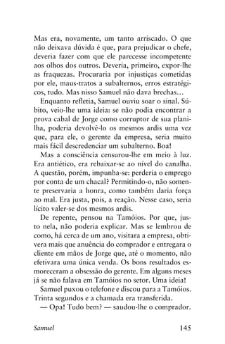 145Samuel
Mas era, novamente, um tanto arriscado. O que
não deixava dúvida é que, para prejudicar o chefe,
deveria fazer com que ele parecesse incompetente
aos olhos dos outros. Deveria, primeiro, expor-lhe
as fraquezas. Procuraria por injustiças cometidas
por ele, maus-tratos a subalternos, erros estratégi-
cos, tudo. Mas nisso Samuel não dava brechas…
Enquanto refletia, Samuel ouviu soar o sinal. Sú-
bito, veio-lhe uma ideia: se não podia encontrar a
prova cabal de Jorge como corruptor de sua plani-
lha, poderia devolvê-lo os mesmos ardis uma vez
que, para ele, o gerente da empresa, seria muito
mais fácil descredenciar um subalterno. Boa!
Mas a consciência censurou-lhe em meio à luz.
Era antiético, era rebaixar-se ao nível do canalha.
A questão, porém, impunha-se: perderia o emprego
por conta de um chacal? Permitindo-o, não somen-
te preservaria a honra, como também daria força
ao mal. Era justa, pois, a reação. Nesse caso, seria
lícito valer-se dos mesmos ardis.
De repente, pensou na Tamóios. Por que, jus-
to nela, não poderia explicar. Mas se lembrou de
como, há cerca de um ano, visitara a empresa, obti-
vera mais que anuência do comprador e entregara o
cliente em mãos de Jorge que, até o momento, não
efetivara uma única venda. Os bons resultados es-
moreceram a obsessão do gerente. Em alguns meses
já se não falava em Tamóios no setor. Uma ideia!
Samuel puxou o telefone e discou para a Tamóios.
Trinta segundos e a chamada era transferida.
— Opa! Tudo bem? — saudou-lhe o comprador.
 