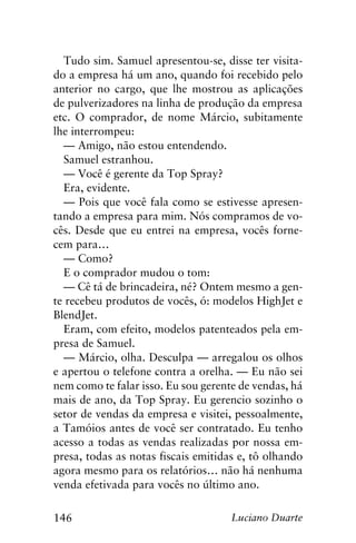 146 Luciano Duarte
Tudo sim. Samuel apresentou-se, disse ter visita-
do a empresa há um ano, quando foi recebido pelo
anterior no cargo, que lhe mostrou as aplicações
de pulverizadores na linha de produção da empresa
etc. O comprador, de nome Márcio, subitamente
lhe interrompeu:
— Amigo, não estou entendendo.
Samuel estranhou.
— Você é gerente da Top Spray?
Era, evidente.
— Pois que você fala como se estivesse apresen-
tando a empresa para mim. Nós compramos de vo-
cês. Desde que eu entrei na empresa, vocês forne-
cem para…
— Como?
E o comprador mudou o tom:
— Cê tá de brincadeira, né? Ontem mesmo a gen-
te recebeu produtos de vocês, ó: modelos HighJet e
BlendJet.
Eram, com efeito, modelos patenteados pela em-
presa de Samuel.
— Márcio, olha. Desculpa — arregalou os olhos
e apertou o telefone contra a orelha. — Eu não sei
nem como te falar isso. Eu sou gerente de vendas, há
mais de ano, da Top Spray. Eu gerencio sozinho o
setor de vendas da empresa e visitei, pessoalmente,
a Tamóios antes de você ser contratado. Eu tenho
acesso a todas as vendas realizadas por nossa em-
presa, todas as notas fiscais emitidas e, tô olhando
agora mesmo para os relatórios… não há nenhuma
venda efetivada para vocês no último ano.
 
