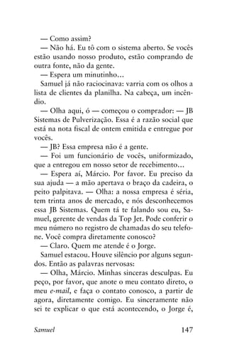 147Samuel
— Como assim?
— Não há. Eu tô com o sistema aberto. Se vocês
estão usando nosso produto, estão comprando de
outra fonte, não da gente.
— Espera um minutinho…
Samuel já não raciocinava: varria com os olhos a
lista de clientes da planilha. Na cabeça, um incên-
dio.
— Olha aqui, ó — começou o comprador: — JB
Sistemas de Pulverização. Essa é a razão social que
está na nota fiscal de ontem emitida e entregue por
vocês.
— JB? Essa empresa não é a gente.
— Foi um funcionário de vocês, uniformizado,
que a entregou em nosso setor de recebimento…
— Espera aí, Márcio. Por favor. Eu preciso da
sua ajuda — a mão apertava o braço da cadeira, o
peito palpitava. — Olha: a nossa empresa é séria,
tem trinta anos de mercado, e nós desconhecemos
essa JB Sistemas. Quem tá te falando sou eu, Sa-
muel, gerente de vendas da Top Jet. Pode conferir o
meu número no registro de chamadas do seu telefo-
ne. Você compra diretamente conosco?
— Claro. Quem me atende é o Jorge.
Samuel estacou. Houve silêncio por alguns segun-
dos. Então as palavras nervosas:
— Olha, Márcio. Minhas sinceras desculpas. Eu
peço, por favor, que anote o meu contato direto, o
meu e-mail, e faça o contato conosco, a partir de
agora, diretamente comigo. Eu sinceramente não
sei te explicar o que está acontecendo, o Jorge é,
 