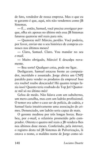 148 Luciano Duarte
de fato, vendedor de nossa empresa. Mas o que eu
te garanto é que, aqui, nós não vendemos como JB
Sistemas.
— É… então, Samuel, você precisa averiguar por-
que, olha só: apenas no último mês essa JB Sistemas
faturou quatorze mil reais para nós.
— Quatorze mil? Márcio, perdão. Você poderia,
por favor, enviar-me o seu histórico de compras co-
nosco nos últimos meses?
— Claro, Samuel. Claro. Vou mandar no seu
e-mail.
— Muito obrigado, Márcio! E desculpa nova-
mente.
— Boa sorte! Qualquer coisa, pode me ligar.
Desligaram. Samuel estacou frente ao computa-
dor, incrédulo e assustado. Jorge abrira um CNPJ
paralelo para vender os produtos da empresa! Isso
era roubo! roubo descarado! Há quanto tempo fa-
zia isso? Quanto teria roubado da Top Jet? Quator-
ze mil só no último mês!
Gelou de medo. Não lidava com um subalterno,
um mero canalha, mas com um ladrão profissional.
O temor era saber o caso ser de polícia, de cadeia, e
Samuel fazia intuitivamente uma associação de cri-
mes. Denunciado, um ladrão seria capaz de mais.
O gerente meditou por três longas horas. Rece-
beu, por e-mail, o relatório prometido pelo com-
prador. Oitenta e quatro mil reais a JB vendera-lhes
nos últimos doze meses. Conferindo, pela internet,
o registro desta tal JB Sistemas de Pulverização, lá
estava o nome, o maldito nome de Jorge como só-
 