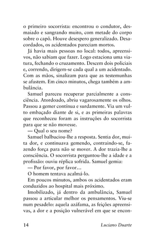 14 Luciano Duarte
o primeiro socorrista: encontrou o condutor, des-
maiado e sangrando muito, com metade do corpo
sobre o capô. Houve desespero generalizado. Desa-
cordados, os acidentados pareciam mortos.
Já havia mais pessoas no local: todos, apreensi-
vos, não sabiam que fazer. Logo estaciona uma via-
tura, fechando o cruzamento. Descem dois policiais
e, correndo, dirigem-se cada qual a um acidentado.
Com as mãos, sinalizam para que as testemunhas
se afastem. Em cinco minutos, chega também a am-
bulância.
Samuel pareceu recuperar parcialmente a cons-
ciência. Atordoado, abriu vagarosamente os olhos.
Passou a gemer contínua e surdamente. Via um vul-
to embaçado diante de si, e as primeiras palavras
que reconheceu foram as instruções do socorrista
para que se não movesse.
— Qual o seu nome?
Samuel balbuciou-lhe a resposta. Sentia dor, mui-
ta dor, e continuava gemendo, contraindo-se, fa-
zendo força para não se mover. A dor trazia-lhe a
consciência. O socorrista perguntou-lhe a idade e a
profissão: ouviu réplica sofrida. Samuel gemia:
— Por favor, por favor…
O homem tentava acalmá-lo.
Em poucos minutos, ambos os acidentados eram
conduzidos ao hospital mais próximo.
Imobilizado, já dentro da ambulância, Samuel
passou a articular melhor os pensamentos. Viu-se
num pesadelo: aquela azáfama, as feições apreensi-
vas, a dor e a posição vulnerável em que se encon-
 