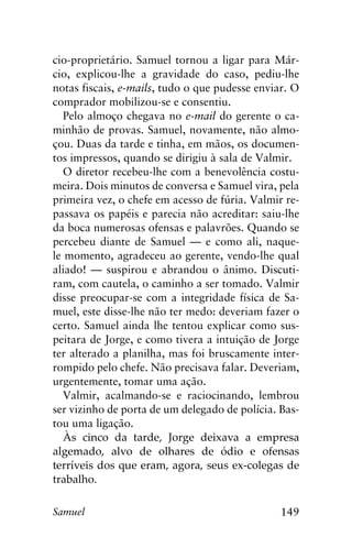149Samuel
cio-proprietário. Samuel tornou a ligar para Már-
cio, explicou-lhe a gravidade do caso, pediu-lhe
notas fiscais, e-mails, tudo o que pudesse enviar. O
comprador mobilizou-se e consentiu.
Pelo almoço chegava no e-mail do gerente o ca-
minhão de provas. Samuel, novamente, não almo-
çou. Duas da tarde e tinha, em mãos, os documen-
tos impressos, quando se dirigiu à sala de Valmir.
O diretor recebeu-lhe com a benevolência costu-
meira. Dois minutos de conversa e Samuel vira, pela
primeira vez, o chefe em acesso de fúria. Valmir re-
passava os papéis e parecia não acreditar: saiu-lhe
da boca numerosas ofensas e palavrões. Quando se
percebeu diante de Samuel — e como ali, naque-
le momento, agradeceu ao gerente, vendo-lhe qual
aliado! — suspirou e abrandou o ânimo. Discuti-
ram, com cautela, o caminho a ser tomado. Valmir
disse preocupar-se com a integridade física de Sa-
muel, este disse-lhe não ter medo: deveriam fazer o
certo. Samuel ainda lhe tentou explicar como sus-
peitara de Jorge, e como tivera a intuição de Jorge
ter alterado a planilha, mas foi bruscamente inter-
rompido pelo chefe. Não precisava falar. Deveriam,
urgentemente, tomar uma ação.
Valmir, acalmando-se e raciocinando, lembrou
ser vizinho de porta de um delegado de polícia. Bas-
tou uma ligação.
Às cinco da tarde, Jorge deixava a empresa
algemado, alvo de olhares de ódio e ofensas
terríveis dos que eram, agora, seus ex-colegas de
trabalho.
 