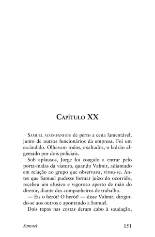 151Samuel
Capítulo XX
Samuel acompanhou de perto a cena lamentável,
junto de outros funcionários da empresa. Foi um
escândalo. Olhavam todos, exaltados, o ladrão al-
gemado por dois policiais.
Sob aplausos, Jorge foi coagido a entrar pelo
porta-malas da viatura, quando Valmir, adiantado
em relação ao grupo que observava, virou-se. An-
tes que Samuel pudesse formar juízo do ocorrido,
recebeu um efusivo e vigoroso aperto de mão do
diretor, diante dos companheiros de trabalho.
— Eis o herói! O herói! — disse Valmir, dirigin-
do-se aos outros e apontando a Samuel.
Dois tapas nas costas deram cabo à saudação,
 