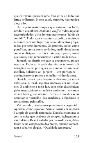 155Samuel
que entravam queriam uma foto de si ao lado das
letras brilhantes. Nosso casal, também, não perdeu
a ocasião.
Um sujeito mais simples que entrasse no local,
vendo o cozinheiro chamado cheff e todas aquelas
excentricidades, diria do restaurante uma “igreja da
comida”. Todo aquele requinte excedia, e muito, o
razoável para um lugar que serve alimentos prepa-
rados por seres humanos. Os garçons, sérios como
pontífices, eretos como soldados, medindo palavras
como se dirigissem a reis e rainhas; o prato, como
que sacro, qual representasse o embrião de Deus…
Samuel, na alegria em que se encontrava, pouco
reparou. Pediu a, le carte des vins et le menu, s’il
vous plaît — em português, — e como não soubesse
escolher, solicitou ao garçom — em português —
que indicasse os pratos e o melhor vinho da casa.
Daniela, antes que chegasse a abertura, já se via
extasiada: o local, sejamos sinceros, era um char-
me! O ambiente à meia-luz, com velas distribuídas
pelas mesas, piano em música ambiente… era tudo
de um bom gosto notável. Parecia a luz das velas
acentuar o vermelho das madeiras, difundindo o
romantismo pelo salão.
Veio o vinho, brindaram e puseram-se a degustá-lo.
Agradou, como agradou! Samuel sorria em resposta
à alegria da querida namorada; Daniela encantava-se
com a noite que acabava de romper. Achegaram-se
nas cadeiras. De mãos dadas por baixo da mesa, delei-
taram-se na composição dos pratos, quando começa-
ram a soltar os elogios. “Qualidade tem preço.”
 