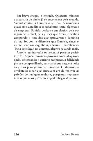 156 Luciano Duarte
Em breve chegou a entrada. Quarenta minutos
e a garrafa de vinho já se encontrava pela metade.
Samuel contou à Daniela o seu dia. A namorada
quase não acreditou: o subalterno saíra algemado
da empresa! Daniela desfez-se em elogios pela co-
ragem de Samuel, pela justiça que fizera, e acabou
compondo o time dos que aprovaram a denúncia
do ladrão, com a diferença que Daniela, sincera-
mente, sentia-se orgulhosa, e Samuel, percebendo-
-lhe a satisfação no contato, alegrou-se ainda mais.
A noite reunira todos os pretextos para ser perfei-
ta, e foi. Alguém, em mesa próxima ao casal apaixo-
nado, observando o carinho recíproco, a felicidade
plena e compartilhada, arriscaria que naquela noite
os jovens planejavam o casamento. O afetuoso, o
arrebatado olhar que cruzavam era de renovar as
paixões de qualquer senhora, porquanto represen-
tava o que mais próximo se pode chegar do amor.
 