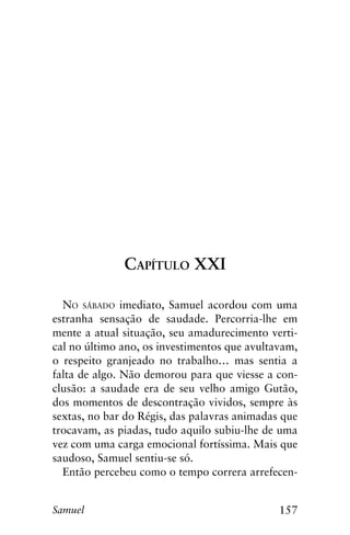 157Samuel
Capítulo XXI
No sábado imediato, Samuel acordou com uma
estranha sensação de saudade. Percorria-lhe em
mente a atual situação, seu amadurecimento verti-
cal no último ano, os investimentos que avultavam,
o respeito granjeado no trabalho… mas sentia a
falta de algo. Não demorou para que viesse a con-
clusão: a saudade era de seu velho amigo Gutão,
dos momentos de descontração vividos, sempre às
sextas, no bar do Régis, das palavras animadas que
trocavam, as piadas, tudo aquilo subiu-lhe de uma
vez com uma carga emocional fortíssima. Mais que
saudoso, Samuel sentiu-se só.
Então percebeu como o tempo correra arrefecen-
 