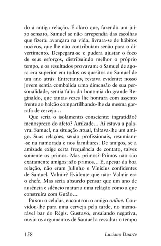 158 Luciano Duarte
do a antiga relação. É claro que, fazendo um juí-
zo sensato, Samuel se não arrependia das escolhas
que fizera: avançara na vida, livrara-se de hábitos
nocivos, que lhe não contribuíam senão para o di-
vertimento. Despegara-se e pudera ajustar o foco
de seus esforços, distribuindo melhor o próprio
tempo, e os resultados provavam: o Samuel de ago-
ra era superior em todos os quesitos ao Samuel de
um ano atrás. Entretanto, restava evidente: nosso
jovem sentia combalida uma dimensão de sua per-
sonalidade, sentia falta da bonomia do grande Re-
ginaldo, que tantas vezes lhe honrara com assento
frente ao balcão compartilhando-lhe da mesma gar-
rafa de cerveja…
Que seria o isolamento consciente: ingratidão?
menosprezo do afeto? Amizade… Aí estava a pala-
vra. Samuel, na situação atual, faltava-lhe um ami-
go. Suas relações, senão profissionais, resumiam-
-se na namorada e nos familiares. De amigos, se a
amizade exige certa frequência de contato, talvez
somente os primos. Mas primos? Primos não são
exatamente amigos: são primos… E, apesar da boa
relação, não eram Julinho e Vinícius confidentes
de Samuel. Valmir? Evidente que não: Valmir era
o chefe. Mas seria absurdo pensar que um ano de
ausência e silêncio mataria uma relação como a que
construíra com Gutão…
Puxou o celular, encontrou o amigo online. Con-
vidou-lhe para uma cerveja pela tarde, no memo-
rável bar do Régis. Gustavo, ensaiando negativa,
ouviu os argumentos de Samuel a ressaltar o tempo
 