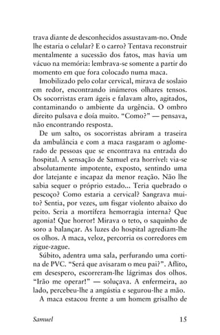 15Samuel
trava diante de desconhecidos assustavam-no. Onde
lhe estaria o celular? E o carro? Tentava reconstruir
mentalmente a sucessão dos fatos, mas havia um
vácuo na memória: lembrava-se somente a partir do
momento em que fora colocado numa maca.
Imobilizado pelo colar cervical, mirava de soslaio
em redor, encontrando inúmeros olhares tensos.
Os socorristas eram ágeis e falavam alto, agitados,
contaminando o ambiente da urgência. O ombro
direito pulsava e doía muito. “Como?” — pensava,
não encontrando resposta.
De um salto, os socorristas abriram a traseira
da ambulância e com a maca rasgaram o aglome-
rado de pessoas que se encontrava na entrada do
hospital. A sensação de Samuel era horrível: via-se
absolutamente impotente, exposto, sentindo uma
dor latejante e incapaz da menor reação. Não lhe
sabia sequer o próprio estado... Teria quebrado o
pescoço? Como estaria a cervical? Sangrava mui-
to? Sentia, por vezes, um fisgar violento abaixo do
peito. Seria a mortífera hemorragia interna? Que
agonia! Que horror! Mirava o teto, o saquinho de
soro a balançar. As luzes do hospital agrediam-lhe
os olhos. A maca, veloz, percorria os corredores em
zigue-zague.
Súbito, adentra uma sala, perfurando uma corti-
na de PVC. “Será que avisaram o meu pai?”. Aflito,
em desespero, escorreram-lhe lágrimas dos olhos.
“Irão me operar!” — soluçava. A enfermeira, ao
lado, percebeu-lhe a angústia e segurou-lhe a mão.
A maca estacou frente a um homem grisalho de
 