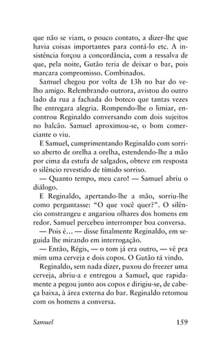 159Samuel
que não se viam, o pouco contato, a dizer-lhe que
havia coisas importantes para contá-lo etc. A in-
sistência forçou a concordância, com a ressalva de
que, pela noite, Gutão teria de deixar o bar, pois
marcara compromisso. Combinados.
Samuel chegou por volta de 13h no bar do ve-
lho amigo. Relembrando outrora, avistou do outro
lado da rua a fachada do boteco que tantas vezes
lhe entregara alegria. Rompendo-lhe o limiar, en-
controu Reginaldo conversando com dois sujeitos
no balcão. Samuel aproximou-se, o bom comer-
ciante o viu.
E Samuel, cumprimentando Reginaldo com sorri-
so aberto de orelha a orelha, estendendo-lhe a mão
por cima da estufa de salgados, obteve em resposta
o silêncio revestido de tímido sorriso.
— Quanto tempo, meu caro! — Samuel abriu o
diálogo.
E Reginaldo, apertando-lhe a mão, sorriu-lhe
como perguntasse: “O que você quer?”. O silên-
cio constrangeu e angariou olhares dos homens em
redor. Samuel percebeu interromper boa conversa.
— Pois é… — disse finalmente Reginaldo, em se-
guida lhe mirando em interrogação.
— Então, Régis, — o tom já era outro, — vê pra
mim uma cerveja e dois copos. O Gutão tá vindo.
Reginaldo, sem nada dizer, puxou do freezer uma
cerveja, abriu-a e entregou a Samuel, que rapida-
mente a pegou junto aos copos e dirigiu-se, de cabe-
ça baixa, à área externa do bar. Reginaldo retomou
com os homens a conversa.
 
