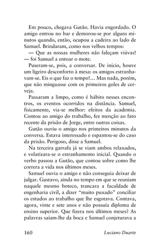 160 Luciano Duarte
Em pouco, chegava Gutão. Havia engordado. O
amigo entrou no bar e demorou-se por alguns mi-
nutos quando, então, ocupou a cadeira ao lado de
Samuel. Brindaram, como nos velhos tempos:
— Que as nossas mulheres não faleçam viúvas!
— foi Samuel a entoar o mote.
Puseram-se, pois, a conversar. De início, houve
um ligeiro desconforto à mesa: os amigos estranha-
vam-se. Eis o que faz o tempo!… Mas nada, porém,
que não minguasse com os primeiros goles de cer-
veja.
Passaram a limpo, como é hábito nesses encon-
tros, os eventos ocorridos na distância. Samuel,
fisicamente, via-se melhor: efeitos da academia.
Contou ao amigo do trabalho, fez menção ao fato
recente da prisão de Jorge, entre outras coisas.
Gutão ouviu o amigo nos primeiros minutos da
conversa. Estava interessado e espantou-se do caso
da prisão. Perigoso, disse a Samuel.
Na terceira garrafa já se viam ambos relaxados,
e volatizara-se o estranhamento inicial. Quando o
verbo passou a Gutão, que contou sobre como lhe
correra a vida nos últimos meses.
Samuel ouvia o amigo e não conseguia deixar de
julgar. Gustavo, ainda no tempo em que se reuniam
naquele mesmo boteco, trancara a faculdade de
engenharia civil, a dizer “muito puxado” conciliar
os estudos ao trabalho que lhe esgotava. Contava,
agora, vinte e sete anos e não possuía diploma de
ensino superior. Que fizera nos últimos meses? As
palavras saíam-lhe da boca e Samuel conjeturava a
 
