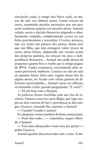 161Samuel
conclusão: nada, o amigo não fizera nada, ao me-
nos de útil, nos últimos meses. Gutão trocara de
carro, assumindo pesadas prestações por um pos-
sante moderno: pagaria em sessenta meses. Samuel,
calado, ouviu a decisão financeira julgando-a abso-
lutamente estúpida, completamente avessa ao seu
feitio parcimonioso e investidor. O carro, pensava,
não era senão um passivo dos piores, muito pior
que um filho, que não entregava valor: trocar de
carro, dessa forma, adquirindo um veículo acima
dos próprios padrões, era atrasar em anos a inde-
pendência financeira… Samuel não pôde deixar de
perguntar quanto fora o roubo que o amigo pagara
de IPVA. Gutão continuou, enveredando pelo as-
sunto previsível: mulheres. Contava ter ido em não
sei quantas festas, feito uma viagem muito boa há
alguns meses, ter ficado com várias garotas de di-
ferentes universidades... Samuel ouvia em silêncio,
só tornando a falar quando perguntado: “E você?”.
— Tô até hoje com a Daniela.
As palavras foram recebidas com um riso de es-
cárnio. Gustavo assoviou para Régis, que logo sur-
giu na área externa do bar e aproximou-se dos ami-
gos. Gustavo, mirando-lhe, apontou a Samuel:
— Casado! Casado e manso!
E o desprezo verteu também do bom comerciante.
— Nem falo nada… — respondeu, sequer olhan-
do a Samuel.
— Traz uma abençoada e mais uma pra gente! —
pediu Gustavo.
Samuel quedou desconcertado com a cena. A me-
 