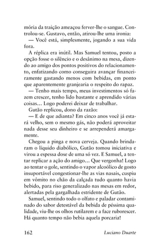 162 Luciano Duarte
mória da traição ameaçou ferver-lhe o sangue. Con-
trolou-se. Gustavo, então, atirou-lhe uma ironia:
— Você está, simplesmente, jogando a sua vida
fora.
A réplica era inútil. Mas Samuel tentou, posto a
opção fosse o silêncio e o desânimo na mesa, dizen-
do ao amigo dos pontos positivos do relacionamen-
to, enfatizando como conseguira avançar financei-
ramente gastando menos com bebidas, em ponto
que aparentemente granjearia o respeito do rapaz.
— Tenho mais tempo, meus investimentos só fa-
zem crescer, tenho lido bastante e aprendido várias
coisas… Logo poderei deixar de trabalhar.
Gutão replicou, dono da razão:
— E de que adianta? Em cinco anos você já esta-
rá velho, sem o mesmo gás, não poderá aproveitar
nada desse seu dinheiro e se arrependerá amarga-
mente.
Chegou a pinga e nova cerveja. Quando brinda-
ram o líquido diabólico, Gutão tomou iniciativa e
virou a espessa dose de uma só vez. E Samuel, a ten-
tar replicar a ação do amigo… Que vergonha! Logo
ao tentar o gole, sentindo o vapor alcoólico de gosto
insuportável congestionar-lhe as vias nasais, cuspiu
em vômito no chão da calçada tudo quanto havia
bebido, para riso generalizado nas mesas em redor,
alertadas pela gargalhada estridente de Gutão.
Samuel, sentindo todo o olfato e paladar contami-
nado do sabor detestável da bebida de péssima qua-
lidade, viu-lhe os olhos rutilarem e a face ruborescer.
Há quanto tempo não bebia aquela porcaria!
 