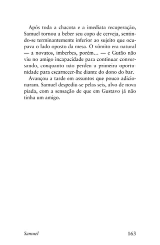 163Samuel
Após toda a chacota e a imediata recuperação,
Samuel tornou a beber seu copo de cerveja, sentin-
do-se terminantemente inferior ao sujeito que ocu-
pava o lado oposto da mesa. O vômito era natural
— a novatos, imberbes, porém… — e Gutão não
viu no amigo incapacidade para continuar conver-
sando, conquanto não perdeu a primeira oportu-
nidade para escarnecer-lhe diante do dono do bar.
Avançou a tarde em assuntos que pouco adicio-
naram. Samuel despediu-se pelas seis, alvo de nova
piada, com a sensação de que em Gustavo já não
tinha um amigo.
 