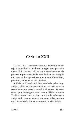 165Samuel
Capítulo XXII
Daniela, neste mesmo sábado, aproveitou o en-
sejo e convidou as melhores amigas para passar a
tarde. Foi consenso do casal: distanciaram-se de
pessoas importantes, fazia bem dedicar um pouqui-
nho para se lhes aproximar novamente. Ver-se-iam,
portanto, somente no dia seguinte.
A ideia de Daniela foi bem recebida pelas duas
amigas, aliás, o contato entre as três não rareara
como ocorrera entre Samuel e Gustavo. As con-
versas por mensagens eram quase diárias, e tanto
Thalita, como Laura faziam questão de informar à
amiga tudo quanto ocorria em suas vidas, mesmo
não se vendo diariamente como no ensino médio.
 