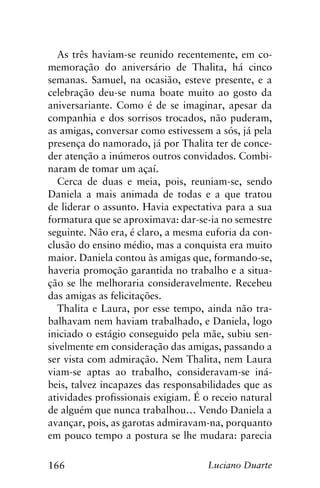 166 Luciano Duarte
As três haviam-se reunido recentemente, em co-
memoração do aniversário de Thalita, há cinco
semanas. Samuel, na ocasião, esteve presente, e a
celebração deu-se numa boate muito ao gosto da
aniversariante. Como é de se imaginar, apesar da
companhia e dos sorrisos trocados, não puderam,
as amigas, conversar como estivessem a sós, já pela
presença do namorado, já por Thalita ter de conce-
der atenção a inúmeros outros convidados. Combi-
naram de tomar um açaí.
Cerca de duas e meia, pois, reuniam-se, sendo
Daniela a mais animada de todas e a que tratou
de liderar o assunto. Havia expectativa para a sua
formatura que se aproximava: dar-se-ia no semestre
seguinte. Não era, é claro, a mesma euforia da con-
clusão do ensino médio, mas a conquista era muito
maior. Daniela contou às amigas que, formando-se,
haveria promoção garantida no trabalho e a situa-
ção se lhe melhoraria consideravelmente. Recebeu
das amigas as felicitações.
Thalita e Laura, por esse tempo, ainda não tra-
balhavam nem haviam trabalhado, e Daniela, logo
iniciado o estágio conseguido pela mãe, subiu sen-
sivelmente em consideração das amigas, passando a
ser vista com admiração. Nem Thalita, nem Laura
viam-se aptas ao trabalho, consideravam-se iná-
beis, talvez incapazes das responsabilidades que as
atividades profissionais exigiam. É o receio natural
de alguém que nunca trabalhou… Vendo Daniela a
avançar, pois, as garotas admiravam-na, porquanto
em pouco tempo a postura se lhe mudara: parecia
 