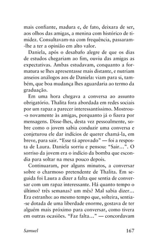 167Samuel
mais confiante, madura e, de fato, deixara de ser,
aos olhos das amigas, a menina com histórico de ti-
midez. Consultavam-na com frequência, passaram-
-lhe a ter a opinião em alto valor.
Daniela, após o desabafo alegre de que os dias
de estudos chegariam ao fim, ouviu das amigas as
expectativas. Ambas estudavam, conquanto a for-
matura se lhes apresentasse mais distante, e nutriam
anseios análogos aos de Daniela: viam para si, tam-
bém, que boa mudança lhes aguardaria ao termo da
graduação.
Em uma hora chegava a conversa ao assunto
obrigatório. Thalita fora abordada em redes sociais
por um rapaz a parecer interessantíssimo. Mostrou-
-o novamente às amigas, porquanto já o fizera por
mensagens. Disse-lhes, desta vez pessoalmente, so-
bre como o jovem sabia conduzir uma conversa e
conjeturou ele dar indícios de querer chamá-la, em
breve, para sair. “Esse tá aprovado” — foi a respos-
ta de Laura. Daniela sorriu e pensou: “Sair…”. O
sorriso da jovem era o indício da bomba que escon-
dia para soltar na mesa pouco depois.
Continuaram, por alguns minutos, a conversar
sobre o charmoso pretendente de Thalita. Em se-
guida foi Laura a dizer a falta que sentia de conver-
sar com um rapaz interessante. Há quanto tempo o
último? três semanas? um mês? Mal sabia dizer…
Era estranho: ao mesmo tempo que, solteira, sentia-
-se dotada de uma liberdade enorme, gostava de ter
alguém mais próximo para conversar, como tivera
em outras ocasiões. “Faz falta…” — concordavam
 