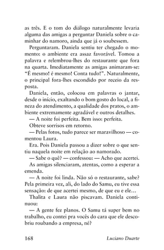 168 Luciano Duarte
as três. E o tom do diálogo naturalmente levaria
alguma das amigas a perguntar Daniela sobre o ca-
minhar do namoro, ainda que já o soubessem.
Perguntaram. Daniela sentiu ter chegado o mo-
mento: o ambiente era assaz favorável. Tomou a
palavra e relembrou-lhes do restaurante que fora
na quarta. Imediatamente as amigas animaram-se:
“É mesmo! é mesmo! Conta tudo!”. Naturalmente,
o principal fora-lhes escondido por receio da res-
posta.
Daniela, então, colocou em palavras o jantar,
desde o início, exaltando o bom gosto do local, a fi-
neza do atendimento, a qualidade dos pratos, o am-
biente extremamente agradável e outros detalhes.
— A noite foi perfeita. Bem isso: perfeita.
Obteve sorrisos em retorno.
— Pelas fotos, tudo parece ser maravilhoso — co-
mentou Laura.
Era. Pois Daniela passou a dizer sobre o que sen-
tiu naquela noite em relação ao namorado.
— Sabe o quê? — confessou: — Acho que acertei.
As amigas silenciaram, atentas, como a esperar a
emenda.
— A noite foi linda. Não só o restaurante, sabe?
Pela primeira vez, ali, do lado do Samu, eu tive essa
sensação: de que acertei mesmo, de que eu e ele…
Thalita e Laura não piscavam. Daniela conti-
nuou:
— A gente fez planos. O Samu tá super bem no
trabalho, eu contei pra vocês do cara que ele desco-
briu roubando a empresa, né?
 