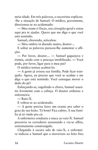 16 Luciano Duarte
meia-idade. Em três palavras, o socorrista explicou-
-lhe a situação de Samuel. O médico, gravemente,
direcionou-se ao acidentado:
— Meu nome é Oscar, sou cirurgião-geral e estou
aqui pra te ajudar. Quero que me diga o que você
está sentindo.
Samuel, chorando, articulou:
— Meu ombro tá doendo muito, doutor…
E soltar as palavras pareceu-lhe aumentar a afli-
ção:
— Por favor, doutor… — Samuel gaguejava e
tremia, ainda com o pescoço imobilizado. — Você
pode, por favor, ligar para o meu pai?
O médico tentou acalmá-lo:
— A gente já avisou sua família. Pode ficar tran-
quilo. Agora, eu preciso que você se acalme e me
diga o que está sentindo. Você consegue mover o
dedo do pé?
Esforçando-se, engolindo o choro, Samuel assen-
tiu levemente com a cabeça. O doutor ordenou a
enfermeira:
— Raio-X.
E voltou-se ao acidentado:
— A gente precisa fazer um exame pra saber o
grau da sua lesão. Tá bom? Fica calmo. A sua famí-
lia já tá vindo pra cá.
A enfermeira conduziu a maca ao raio-X. Samuel
percorria os corredores assustando e via-se aflito,
extremamente constrangido.
Chegando à escura sala de raio-X, a enfermei-
ra indicou a Samuel que o moveriam ao leito fixo
 