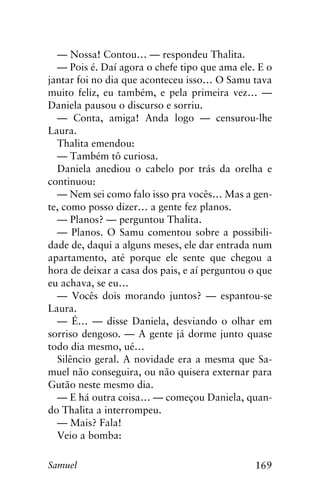 169Samuel
— Nossa! Contou… — respondeu Thalita.
— Pois é. Daí agora o chefe tipo que ama ele. E o
jantar foi no dia que aconteceu isso… O Samu tava
muito feliz, eu também, e pela primeira vez… —
Daniela pausou o discurso e sorriu.
— Conta, amiga! Anda logo — censurou-lhe
Laura.
Thalita emendou:
— Também tô curiosa.
Daniela anediou o cabelo por trás da orelha e
continuou:
— Nem sei como falo isso pra vocês… Mas a gen-
te, como posso dizer… a gente fez planos.
— Planos? — perguntou Thalita.
— Planos. O Samu comentou sobre a possibili-
dade de, daqui a alguns meses, ele dar entrada num
apartamento, até porque ele sente que chegou a
hora de deixar a casa dos pais, e aí perguntou o que
eu achava, se eu…
— Vocês dois morando juntos? — espantou-se
Laura.
— É… — disse Daniela, desviando o olhar em
sorriso dengoso. — A gente já dorme junto quase
todo dia mesmo, ué…
Silêncio geral. A novidade era a mesma que Sa-
muel não conseguira, ou não quisera externar para
Gutão neste mesmo dia.
— E há outra coisa… — começou Daniela, quan-
do Thalita a interrompeu.
— Mais? Fala!
Veio a bomba:
 