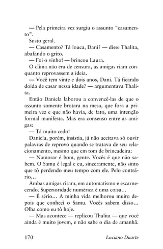 170 Luciano Duarte
— Pela primeira vez surgiu o assunto “casamen-
to”.
Susto geral.
— Casamento? Tá louca, Dani? — disse Thalita,
abafando o grito.
— Foi o vinho! — brincou Laura.
O clima não era de censura, as amigas riam con-
quanto reprovassem a ideia.
— Você tem vinte e dois anos, Dani. Tá ficando
doida de casar nessa idade? — argumentava Thali-
ta.
Então Daniela laborou a convencê-las de que o
assunto somente brotara na mesa, que fora a pri-
meira vez e que não havia, de fato, uma intenção
formal manifesta. Mas era consenso entre as ami-
gas:
— Tá muito cedo!
Daniela, porém, insistia, já não aceitava só ouvir
palavras de reprovo quando se tratava de seu rela-
cionamento, mesmo que em tom de brincadeira:
— Namorar é bom, gente. Vocês é que não sa-
bem. O Samu é legal e eu, sinceramente, não sinto
que tô perdendo meu tempo com ele. Pelo contrá-
rio…
Ambas amigas riram, em automatismo e escarne-
cendo. Superioridade numérica é uma coisa…
— É sério… A minha vida melhorou muito de-
pois que conheci o Samu. Vocês sabem disso…
Olha como eu tô hoje.
— Mas acontece — replicou Thalita — que você
ainda é muito jovem, e não sabe o dia de amanhã.
 