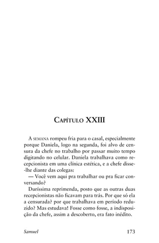 173Samuel
Capítulo XXIII
A semana rompeu fria para o casal, especialmente
porque Daniela, logo na segunda, foi alvo de cen-
sura da chefe no trabalho por passar muito tempo
digitando no celular. Daniela trabalhava como re-
cepcionista em uma clínica estética, e a chefe disse-
-lhe diante das colegas:
— Você vem aqui pra trabalhar ou pra ficar con-
versando?
Duríssima reprimenda, posto que as outras duas
recepcionistas não ficavam para trás. Por que só ela
a censurada? por que trabalhava em período redu-
zido? Mas estudava! Fosse como fosse, a indisposi-
ção da chefe, assim a descoberto, era fato inédito.
 