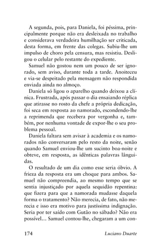 174 Luciano Duarte
A segunda, pois, para Daniela, foi péssima, prin-
cipalmente porque não era desleixada no trabalho
e considerava verdadeira humilhação ser criticada,
desta forma, em frente das colegas. Subiu-lhe um
impulso de choro pela censura, mas resistiu. Desli-
gou o celular pelo restante do expediente.
Samuel não gostou nem um pouco de ser igno-
rado, sem aviso, durante toda a tarde. Anoiteceu
e via-se despeitado pela mensagem não respondida
enviada ainda no almoço.
Daniela só ligou o aparelho quando deixou a clí-
nica. Frustrada, após passar o dia ensaiando réplica
que atirasse no rosto da chefe a própria dedicação,
foi seca em resposta ao namorado, escondendo-lhe
a reprimenda que recebera por vergonha e, tam-
bém, por nenhuma vontade de expor-lhe o seu pro-
blema pessoal.
Daniela faltara sem avisar à academia e os namo-
rados não conversaram pelo resto da noite, senão
quando Samuel enviou-lhe um sucinto boa-noite e
obteve, em resposta, as idênticas palavras lângui-
das.
O resultado de um dia como esse seria óbvio. A
frieza da resposta era um choque para ambos. Sa-
muel não compreendia, ao mesmo tempo que se
sentia injustiçado por aquela sequidão repentina:
que fizera para que a namorada mudasse daquela
forma o tratamento? Não merecia, de fato, não me-
recia e isso era motivo para justíssima indignação.
Seria por ter saído com Gutão no sábado? Não era
possível… Samuel contou-lhe, chegaram a um con-
 