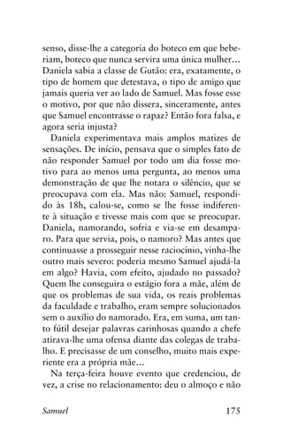 175Samuel
senso, disse-lhe a categoria do boteco em que bebe-
riam, boteco que nunca servira uma única mulher…
Daniela sabia a classe de Gutão: era, exatamente, o
tipo de homem que detestava, o tipo de amigo que
jamais queria ver ao lado de Samuel. Mas fosse esse
o motivo, por que não dissera, sinceramente, antes
que Samuel encontrasse o rapaz? Então fora falsa, e
agora seria injusta?
Daniela experimentava mais amplos matizes de
sensações. De início, pensava que o simples fato de
não responder Samuel por todo um dia fosse mo-
tivo para ao menos uma pergunta, ao menos uma
demonstração de que lhe notara o silêncio, que se
preocupava com ela. Mas não: Samuel, respondi-
do às 18h, calou-se, como se lhe fosse indiferen-
te à situação e tivesse mais com que se preocupar.
Daniela, namorando, sofria e via-se em desampa-
ro. Para que servia, pois, o namoro? Mas antes que
continuasse a prosseguir nesse raciocínio, vinha-lhe
outro mais severo: poderia mesmo Samuel ajudá-la
em algo? Havia, com efeito, ajudado no passado?
Quem lhe conseguira o estágio fora a mãe, além de
que os problemas de sua vida, os reais problemas
da faculdade e trabalho, eram sempre solucionados
sem o auxílio do namorado. Era, em suma, um tan-
to fútil desejar palavras carinhosas quando a chefe
atirava-lhe uma ofensa diante das colegas de traba-
lho. E precisasse de um conselho, muito mais expe-
riente era a própria mãe…
Na terça-feira houve evento que credenciou, de
vez, a crise no relacionamento: deu o almoço e não
 