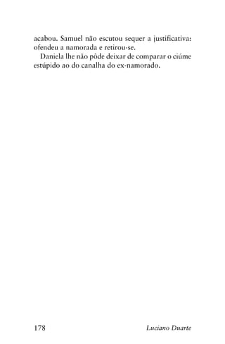 178 Luciano Duarte
acabou. Samuel não escutou sequer a justificativa:
ofendeu a namorada e retirou-se.
Daniela lhe não pôde deixar de comparar o ciúme
estúpido ao do canalha do ex-namorado.
 