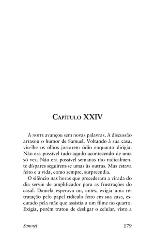 179Samuel
Capítulo XXIV
A noite avançou sem novas palavras. A discussão
arrasou o humor de Samuel. Voltando à sua casa,
viu-lhe os olhos jorrarem ódio enquanto dirigia.
Não era possível tudo aquilo acontecendo de uma
só vez. Não era possível semanas tão radicalmen-
te díspares seguirem-se umas às outras. Mas estava
feito e a vida, como sempre, surpreendia.
O silêncio nas horas que precederam a virada do
dia serviu de amplificador para as frustrações do
casal. Daniela esperava ou, antes, exigia uma re-
tratação pelo papel ridículo feito em sua casa, es-
cutado pela mãe que assistia a um filme no quarto.
Exigia, porém tratou de desligar o celular, visto a
 