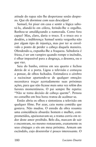 180 Luciano Duarte
atitude do rapaz não lhe despertasse senão despre-
zo. Que ele dormisse com suas desculpas!
Samuel, foi pisar em casa e sentir a lógica sabo-
tá-lo, afundá-lo em cólera, ferindo-lhe o orgulho.
Banhou-se amaldiçoando a namorada. Como fora
capaz? Mas, claro, daria o troco. E o troco era o
desdém, a indiferença: Samuel sentia vergonha não
por algum tipo de injustiça, mas por ter se envol-
vido a ponto de perder a cabeça daquela maneira.
Ofendendo-a, expunha-lhe a fraqueza. Sabedoria é
frieza, é ser um vampiro quando rompe o incêndio,
é olhar impassível para a desgraça, a desonra, ou o
que vier.
Saiu do banho, entrou em seu quarto e fechou
detrás de si a porta. Ligou a televisão e começou
a pensar, de olhos fechados. Estimulava o cérebro
a raciocinar apartando-se de qualquer emoção:
necessitava traçar acertadamente suas próximas
ações, para que não ficasse mais uma vez refém dos
furores momentâneos. O pai sempre lhe repetia:
“Não se toma decisão de cabeça quente”. Pensou
no conselho em boa hora: tratou de acalmar-se.
Então abriu os olhos e sintonizou a televisão em
qualquer filme. Por azar, caiu numa comédia que
gostava. Não mudou. O enredo da obra resumia
uma coincidência absurda: homem e mulher, com-
prometidos, apaixonavam-se; a trama corria em re-
dor deste amor proibido. Belo dia, marcam de sair
e encontram, no mesmo restaurante, exatamente os
seus cônjuges a sós em mesa próxima. Armam um
escândalo, cujo desenrolar é pouco interessante. O
 