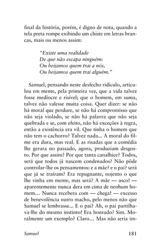181Samuel
final da história, porém, é digno de nota, quando a
tela preta rompe exibindo um chiste em letras bran-
cas, mais ou menos assim:
	 “Existe uma realidade
	 De que não escapa ninguém:
	 Ou beijamos quem trai a nós,
	 Ou beijamos quem trai alguém.”
Samuel, pensando neste desfecho ridículo, articu-
lou em mente, pela primeira vez, que a vida talvez
fosse medíocre e risível; que o homem, em suma,
talvez não valesse muita coisa. Quer dizer: se não
há moral que perdure, se não há compromisso que
não seja violado, se não há palavra que não seja
quebrada e se, com efeito, não há exceções à regra,
então a existência era vil. Que tinha o homem que
não tem o cachorro? Talvez nada... A moral do fil-
me era dura, mas real. E as risadas que a comédia
lhe gerara no passado, agora, produziam desgos-
to. Por que assim? Por que tanta canalhice? Todos,
será que todos já nascem condenados? Não pôde
controlar-lhe os pensamentos: e a mãe? e o pai? será
que já se traíram? Era repugnante, nojento o que
lhe vinha em mente, mas será? A mãe — asco! —
aparentemente nunca dera em cima de nenhum ho-
mem… Nunca recebera com — chega! — excesso
de benevolência outro macho, pelo menos não que
Samuel se lembrasse... E o pai? Ah, o pai partilha-
va-lhe do mesmo instinto! Era honrado? Sim. Mo-
ralmente um exemplo? Claro… Mas não seria im-
 