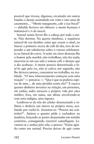 182 Luciano Duarte
possível que tivesse, digamos, esvaziado em outras
bandas o desejo acumulado em vinte e oito anos de
casamento… “Mente repugnante, cale a sua bocal”
— debalde berrava em silêncio: a mente humana é
indomável e ri da moral.
Samuel sentiu ferver-lhe a cabeça por toda a noi-
te. Não dormiu. Na quarta imediata, a sequência
natural de sua desdita: antes que soasse o sinal, ao
buscar a primeira xícara de café do dia, teve de res-
ponder a um subalterno sobre o vistoso esfolamen-
to na lateral do carro. A noite em claro destruiu-lhe
o humor pela manhã: não trabalhou, não fez nada;
encerrou-se em sua sala e tomou café a desejar que
o dia acabasse. A mente parecia determinada a fa-
zê-lo agir pela ira, não se calava um segundo, não
lhe deixava pensar, concentrar no trabalho, na rea-
lidade. “O meu relacionamento começou com uma
traição” — pensava: — “Que é que eu poderia espe-
rar de uma… de uma piranha como ela?” E orçava
quanto dinheiro investira na relação, em presentes,
em saídas, tudo: atrasara a própria vida por uma
mulher; fora, em suma, um idiota envolvendo-se
com uma indigna, uma ingrata.
Lembrou-se da tela do celular denunciando a in-
fâmia e desferiu um murro na própria mesa, aca-
bando por rachá-la. Assustou-se: “Preciso me con-
trolar!”. Ajeitou o quanto pôde a rachadura na
madeira, forçando as partes desjuntadas em sentido
contrário, conseguindo razoável camuflagem. Le-
vantou-se e andou pela sala, a pensar: “Estou agin-
do como um animal. Preciso deixar de agir como
 