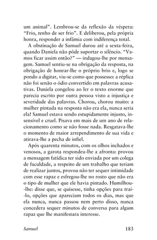 183Samuel
um animal”. Lembrou-se da reflexão da véspera:
“Frio, tenho de ser frio”. E deliberou, pela própria
honra, responder a infâmia com indiferença total.
A obstinação de Samuel durou até a sexta-feira,
quando Daniela não pôde suportar o silêncio. “Va-
mos ficar assim então?” — indagou-lhe por mensa-
gem. Samuel sentiu-se na obrigação da resposta, na
obrigação de honrar-lhe o próprio brio e, logo se
pondo a digitar, viu-se como que possesso: a réplica
não foi senão o ódio convertido em palavras acusa-
tivas. Daniela congelou ao ler o texto enorme que
parecia escrito por outra pessoa visto a injustiça e
severidade das palavras. Chorou, chorou muito: a
mulher pintada na resposta não era ela, nunca seria
ela! Samuel estava sendo estupidamente injusto, in-
sensível e cruel. Pisava em mais de um ano de rela-
cionamento como se não fosse nada. Resgatava-lhe
o momento de maior arrependimento de sua vida e
atirava-lhe a pecha de infiel.
Após quarenta minutos, com os olhos inchados e
venosos, a garota respondeu-lhe a afronta: provou
a mensagem fatídica ter sido enviada por um colega
de faculdade, a respeito de um trabalho que teriam
de realizar juntos, provou não ter sequer intimidade
com esse rapaz e esfregou-lhe no rosto que não era
o tipo de mulher que ele havia pintado. Humilhou-
-lhe: disse que, se quisesse, tinha opções para traí-
-lo, opções que apareciam todos os dias, mas que
ela nunca, nunca passou nem perto disso, nunca
concedera sequer minutos de conversa para algum
rapaz que lhe manifestara interesse.
 