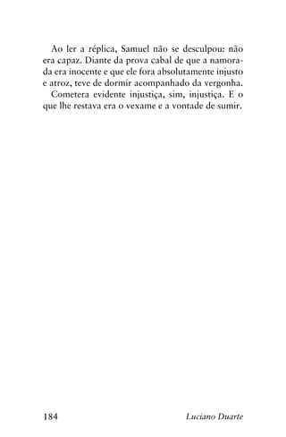 184 Luciano Duarte
Ao ler a réplica, Samuel não se desculpou: não
era capaz. Diante da prova cabal de que a namora-
da era inocente e que ele fora absolutamente injusto
e atroz, teve de dormir acompanhado da vergonha.
Cometera evidente injustiça, sim, injustiça. E o
que lhe restava era o vexame e a vontade de sumir.
 