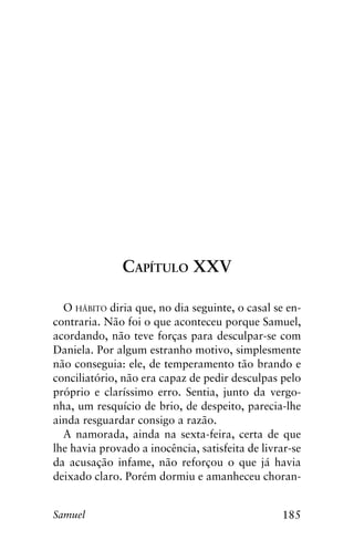 185Samuel
Capítulo XXV
O hábito diria que, no dia seguinte, o casal se en-
contraria. Não foi o que aconteceu porque Samuel,
acordando, não teve forças para desculpar-se com
Daniela. Por algum estranho motivo, simplesmente
não conseguia: ele, de temperamento tão brando e
conciliatório, não era capaz de pedir desculpas pelo
próprio e claríssimo erro. Sentia, junto da vergo-
nha, um resquício de brio, de despeito, parecia-lhe
ainda resguardar consigo a razão.
A namorada, ainda na sexta-feira, certa de que
lhe havia provado a inocência, satisfeita de livrar-se
da acusação infame, não reforçou o que já havia
deixado claro. Porém dormiu e amanheceu choran-
 