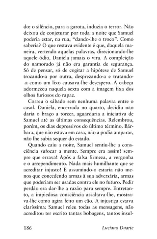 186 Luciano Duarte
do: o silêncio, para a garota, induzia o terror. Não
deixou de conjeturar por toda a noite que Samuel
poderia estar, na rua, “dando-lhe o troco”. Como
saberia? O que restava evidente é que, daquela ma-
neira, vertendo aquelas palavras, direcionando-lhe
aquele ódio, Daniela jamais o vira. A compleição
do namorado já não era garantia de segurança.
Só de pensar, só de cogitar a hipótese de Samuel
trocando-a por outra, desprezando-a e tratando-
-a como um lixo causava-lhe desespero. A cabeça
adormeceu naquela sexta com a imagem fixa dos
olhos furiosos do rapaz.
Correu o sábado sem nenhuma palavra entre o
casal. Daniela, encerrada no quarto, decidiu não
daria o braço a torcer, aguardaria a iniciativa de
Samuel até as últimas consequências. Relembrou,
porém, os dias depressivos do último término. Bár-
bara, que não estava em casa, não a podia amparar,
não lhe sabia sequer do estado.
Quando caiu a noite, Samuel sentiu-lhe a cons-
ciência sufocar a mente. Sempre era assim! sem-
pre que errava! Após a falsa firmeza, a vergonha
e o arrependimento. Nada mais humilhante que se
acreditar injusto! E assumindo-o estaria não me-
nos que concedendo armas à sua adversária, armas
que poderiam ser usadas contra ele no futuro. Pedir
perdão era dar-lhe a razão para sempre. Entretan-
to, a impiedosa consciência assaltava-lhe, mostra-
va-lhe como agira feito um cão. A injustiça estava
claríssima: Samuel releu todas as mensagens, não
acreditou ter escrito tantas bobagens, tantos insul-
 