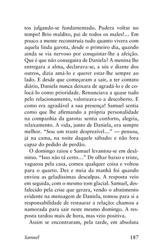 187Samuel
tos julgando-se fundamentado. Pudera voltar no
tempo! Brio maldito, pai de todos os males!… Em
pouco a mente reconstruía tudo quanto vivera com
aquela linda garota, desde o primeiro dia, quando
ainda se via nervoso por conquistar-lhe a afeição.
Que é que não conseguira de Daniela? A menina lhe
entregara a alma, declarava-se, a sós e diante dos
outros, dizia amá-lo e querer estar-lhe sempre ao
lado. E desde que começaram a sair, a ter contato
diário, Daniela nunca deixara de agradá-lo e de co-
locá-lo como prioridade. Renunciava a quase tudo
pelo relacionamento, valorizava-o a descoberto. E
como era agradável a sua presença! Samuel sentia
como que lhe afirmando a própria personalidade
na companhia da garota: sentia conforto, alegria,
relaxamento. A vida, junto de Daniela, era sempre
melhor. “Sou um traste desprezível…” — pensou,
já na cama, na noite daquele sábado: e não fora
capaz do pedido de perdão.
O domingo raiou e Samuel levantou-se em desâ-
nimo. “Isso não tá certo…” De olhar baixo e triste,
vagueou pela casa, comeu qualquer coisa e voltou
para o quarto. Dez e meia da manhã foi quando
enviou as geladíssimas desculpas. A resposta veio
em seguida, com o mesmo tom glacial. Samuel, des-
falecido pela crise que gerara, vendo o abatimento
evidente na mensagem de Daniela, tomou para si a
responsabilidade de restaurar a relação: chamou a
namorada para sair neste mesmo domingo. A res-
posta tardou mais de hora, mas veio positiva.
Assim se encontraram, pela tarde, em absoluta
 