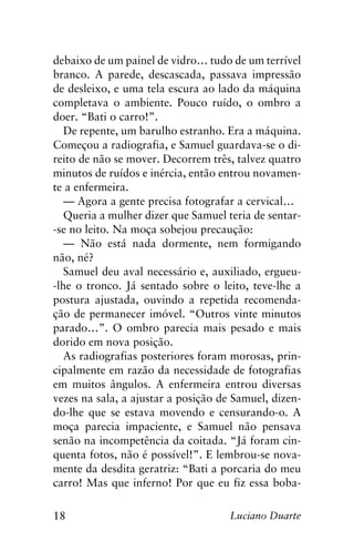 18 Luciano Duarte
debaixo de um painel de vidro… tudo de um terrível
branco. A parede, descascada, passava impressão
de desleixo, e uma tela escura ao lado da máquina
completava o ambiente. Pouco ruído, o ombro a
doer. “Bati o carro!”.
De repente, um barulho estranho. Era a máquina.
Começou a radiografia, e Samuel guardava-se o di-
reito de não se mover. Decorrem três, talvez quatro
minutos de ruídos e inércia, então entrou novamen-
te a enfermeira.
— Agora a gente precisa fotografar a cervical…
Queria a mulher dizer que Samuel teria de sentar-
-se no leito. Na moça sobejou precaução:
— Não está nada dormente, nem formigando
não, né?
Samuel deu aval necessário e, auxiliado, ergueu-
-lhe o tronco. Já sentado sobre o leito, teve-lhe a
postura ajustada, ouvindo a repetida recomenda-
ção de permanecer imóvel. “Outros vinte minutos
parado…”. O ombro parecia mais pesado e mais
dorido em nova posição.
As radiografias posteriores foram morosas, prin-
cipalmente em razão da necessidade de fotografias
em muitos ângulos. A enfermeira entrou diversas
vezes na sala, a ajustar a posição de Samuel, dizen-
do-lhe que se estava movendo e censurando-o. A
moça parecia impaciente, e Samuel não pensava
senão na incompetência da coitada. “Já foram cin-
quenta fotos, não é possível!”. E lembrou-se nova-
mente da desdita geratriz: “Bati a porcaria do meu
carro! Mas que inferno! Por que eu fiz essa boba-
 