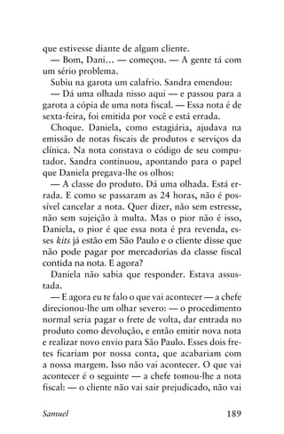 189Samuel
que estivesse diante de algum cliente.
— Bom, Dani… — começou. — A gente tá com
um sério problema.
Subiu na garota um calafrio. Sandra emendou:
— Dá uma olhada nisso aqui — e passou para a
garota a cópia de uma nota fiscal. — Essa nota é de
sexta-feira, foi emitida por você e está errada.
Choque. Daniela, como estagiária, ajudava na
emissão de notas fiscais de produtos e serviços da
clínica. Na nota constava o código de seu compu-
tador. Sandra continuou, apontando para o papel
que Daniela pregava-lhe os olhos:
— A classe do produto. Dá uma olhada. Está er-
rada. E como se passaram as 24 horas, não é pos-
sível cancelar a nota. Quer dizer, não sem estresse,
não sem sujeição à multa. Mas o pior não é isso,
Daniela, o pior é que essa nota é pra revenda, es-
ses kits já estão em São Paulo e o cliente disse que
não pode pagar por mercadorias da classe fiscal
contida na nota. E agora?
Daniela não sabia que responder. Estava assus-
tada.
— E agora eu te falo o que vai acontecer — a chefe
direcionou-lhe um olhar severo: — o procedimento
normal seria pagar o frete de volta, dar entrada no
produto como devolução, e então emitir nova nota
e realizar novo envio para São Paulo. Esses dois fre-
tes ficariam por nossa conta, que acabariam com
a nossa margem. Isso não vai acontecer. O que vai
acontecer é o seguinte — a chefe tomou-lhe a nota
fiscal: — o cliente não vai sair prejudicado, não vai
 