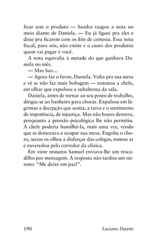 190 Luciano Duarte
ficar sem o produto — Sandra rasgou a nota no
meio diante de Daniela. — Eu já liguei pra eles e
disse pra ficarem com os kits de cortesia. Essa nota
fiscal, para nós, não existe e o custo dos produtos
quem vai pagar é você.
A nota equivalia à metade do que ganhava Da-
niela no mês.
— Mas San…
— Agora faz o favor, Daniela. Volta pra sua mesa
e vê se não faz mais bobagem — rematou a chefe,
em olhar que expulsou a subalterna da sala.
Daniela, antes de tornar ao seu posto de trabalho,
dirigiu-se ao banheiro para chorar. Expulsou em lá-
grimas a decepção que sentia, a raiva e o sentimento
de impotência, de injustiça. Mas não houve demora,
porquanto a pressão psicológica lhe não permitiu.
A chefe poderia humilhá-la, mais uma vez, vendo
que se demorava a ocupar sua mesa. Engoliu o cho-
ro, secou os olhos a disfarçar das colegas, tomou ar
e enveredou pelo corredor da clínica.
Em vinte minutos Samuel enviava-lhe um troca-
dilho por mensagem. A resposta não tardou um mi-
nuto: “Me deixe em paz!”.
 