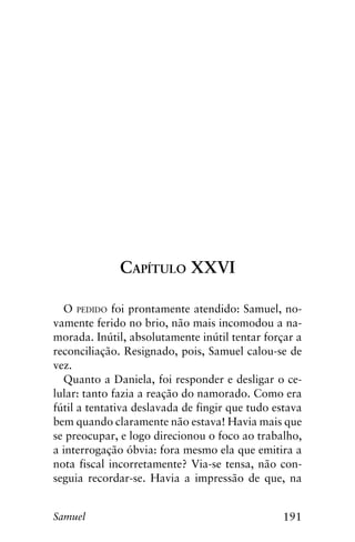 191Samuel
Capítulo XXVI
O pedido foi prontamente atendido: Samuel, no-
vamente ferido no brio, não mais incomodou a na-
morada. Inútil, absolutamente inútil tentar forçar a
reconciliação. Resignado, pois, Samuel calou-se de
vez.
Quanto a Daniela, foi responder e desligar o ce-
lular: tanto fazia a reação do namorado. Como era
fútil a tentativa deslavada de fingir que tudo estava
bem quando claramente não estava! Havia mais que
se preocupar, e logo direcionou o foco ao trabalho,
a interrogação óbvia: fora mesmo ela que emitira a
nota fiscal incorretamente? Via-se tensa, não con-
seguia recordar-se. Havia a impressão de que, na
 