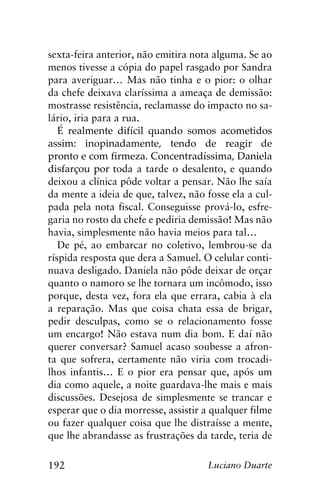 192 Luciano Duarte
sexta-feira anterior, não emitira nota alguma. Se ao
menos tivesse a cópia do papel rasgado por Sandra
para averiguar… Mas não tinha e o pior: o olhar
da chefe deixava claríssima a ameaça de demissão:
mostrasse resistência, reclamasse do impacto no sa-
lário, iria para a rua.
É realmente difícil quando somos acometidos
assim: inopinadamente, tendo de reagir de
pronto e com firmeza. Concentradíssima, Daniela
disfarçou por toda a tarde o desalento, e quando
deixou a clínica pôde voltar a pensar. Não lhe saía
da mente a ideia de que, talvez, não fosse ela a cul-
pada pela nota fiscal. Conseguisse prová-lo, esfre-
garia no rosto da chefe e pediria demissão! Mas não
havia, simplesmente não havia meios para tal…
De pé, ao embarcar no coletivo, lembrou-se da
ríspida resposta que dera a Samuel. O celular conti-
nuava desligado. Daniela não pôde deixar de orçar
quanto o namoro se lhe tornara um incômodo, isso
porque, desta vez, fora ela que errara, cabia à ela
a reparação. Mas que coisa chata essa de brigar,
pedir desculpas, como se o relacionamento fosse
um encargo! Não estava num dia bom. E daí não
querer conversar? Samuel acaso soubesse a afron-
ta que sofrera, certamente não viria com trocadi-
lhos infantis… E o pior era pensar que, após um
dia como aquele, a noite guardava-lhe mais e mais
discussões. Desejosa de simplesmente se trancar e
esperar que o dia morresse, assistir a qualquer filme
ou fazer qualquer coisa que lhe distraísse a mente,
que lhe abrandasse as frustrações da tarde, teria de
 